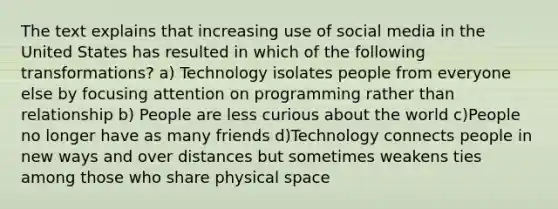 The text explains that increasing use of social media in the United States has resulted in which of the following transformations? a) Technology isolates people from everyone else by focusing attention on programming rather than relationship b) People are less curious about the world c)People no longer have as many friends d)Technology connects people in new ways and over distances but sometimes weakens ties among those who share physical space