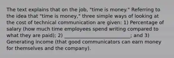 The text explains that on the job, "time is money." Referring to the idea that "time is money," three simple ways of looking at the cost of technical communication are given: 1) Percentage of salary (how much time employees spend writing compared to what they are paid); 2) ___________________________; and 3) Generating income (that good communicators can earn money for themselves and the company).