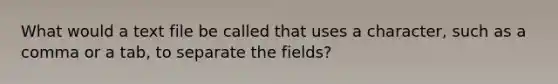 What would a text file be called that uses a character, such as a comma or a tab, to separate the fields?