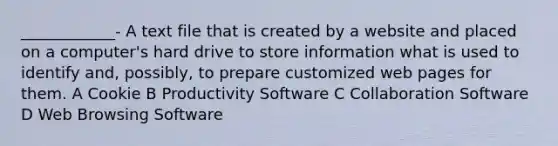 ____________- A text file that is created by a website and placed on a computer's hard drive to store information what is used to identify and, possibly, to prepare customized web pages for them. A Cookie B Productivity Software C Collaboration Software D Web Browsing Software