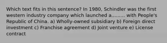 Which text fits in this sentence? In 1980, Schindler was the first western industry company which launched a......... with People's Republic of China. a) Wholly-owned subsidiary b) Foreign direct investment c) Franchise agreement d) Joint venture e) License contract