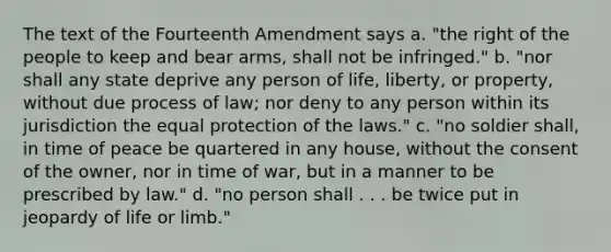 The text of the Fourteenth Amendment says a. "the right of the people to keep and bear arms, shall not be infringed." b. "nor shall any state deprive any person of life, liberty, or property, without due process of law; nor deny to any person within its jurisdiction the equal protection of the laws." c. "no soldier shall, in time of peace be quartered in any house, without the consent of the owner, nor in time of war, but in a manner to be prescribed by law." d. "no person shall . . . be twice put in jeopardy of life or limb."