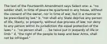 The text of the Fourteenth Amendment says Select one: a. "no soldier shall, in time of peace be quartered in any house, without the consent of the owner, nor in time of war, but in a manner to be prescribed by law." b. "nor shall any State deprive any person of life, liberty, or property, without due process of law; nor deny to any person within its jurisdiction the equal protection of the laws." c. "no person shall . . . be twice put in jeopardy of life or limb." d. "the right of the people to keep and bear Arms, shall not be infringed."