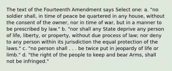 The text of the Fourteenth Amendment says Select one: a. "no soldier shall, in time of peace be quartered in any house, without the consent of the owner, nor in time of war, but in a manner to be prescribed by law." b. "nor shall any State deprive any person of life, liberty, or property, without due process of law; nor deny to any person within its jurisdiction the equal protection of the laws." c. "no person shall . . . be twice put in jeopardy of life or limb." d. "the right of the people to keep and bear Arms, shall not be infringed."