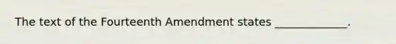 The text of the Fourteenth Amendment states _____________.