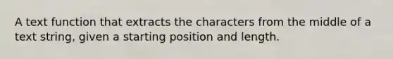 A text function that extracts the characters from the middle of a text string, given a starting position and length.