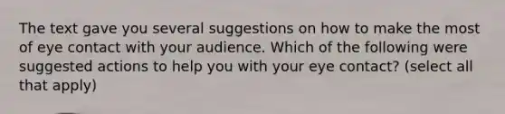 The text gave you several suggestions on how to make the most of eye contact with your audience. Which of the following were suggested actions to help you with your eye contact? (select all that apply)