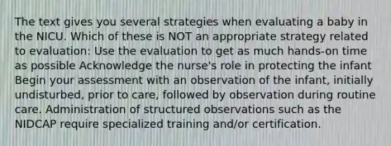 The text gives you several strategies when evaluating a baby in the NICU. Which of these is NOT an appropriate strategy related to evaluation: Use the evaluation to get as much hands-on time as possible Acknowledge the nurse's role in protecting the infant Begin your assessment with an observation of the infant, initially undisturbed, prior to care, followed by observation during routine care. Administration of structured observations such as the NIDCAP require specialized training and/or certification.