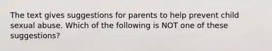 The text gives suggestions for parents to help prevent child sexual abuse. Which of the following is NOT one of these suggestions?