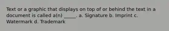 Text or a graphic that displays on top of or behind the text in a document is called a(n) _____. a. Signature b. Imprint c. Watermark d. Trademark