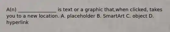 A(n) ________________ is text or a graphic that,when clicked, takes you to a new location. ​A. placeholder ​B. SmartArt ​C. object ​D. hyperlink