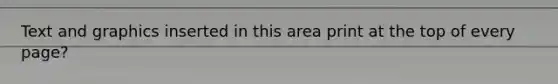 Text and graphics inserted in this area print at the top of every page?