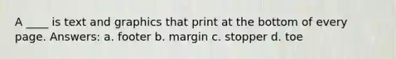 A ____ is text and graphics that print at the bottom of every page. Answers: a. footer b. margin c. stopper d. toe