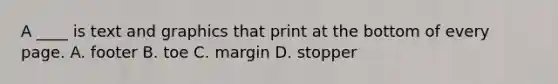 A ____ is text and graphics that print at the bottom of every page. A. footer B. toe C. margin D. stopper