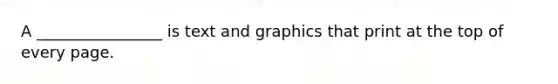 A ________________ is text and graphics that print at the top of every page.