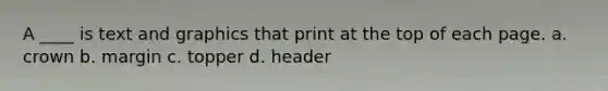 A ____ is text and graphics that print at the top of each page. a. crown b. margin c. topper d. header