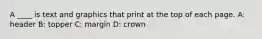 A ____ is text and graphics that print at the top of each page. A: header B: topper C: margin D: crown