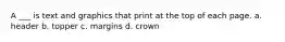 A ___ is text and graphics that print at the top of each page. a. header b. topper c. margins d. crown