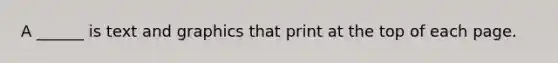 A ______ is text and graphics that print at the top of each page.