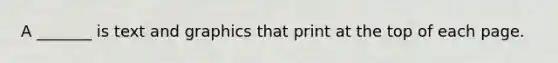 A _______ is text and graphics that print at the top of each page.