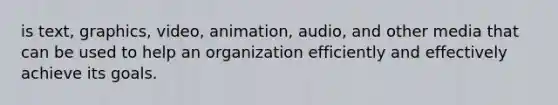 is text, graphics, video, animation, audio, and other media that can be used to help an organization efficiently and effectively achieve its goals.