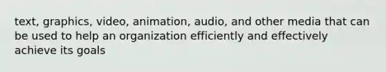 text, graphics, video, animation, audio, and other media that can be used to help an organization efficiently and effectively achieve its goals