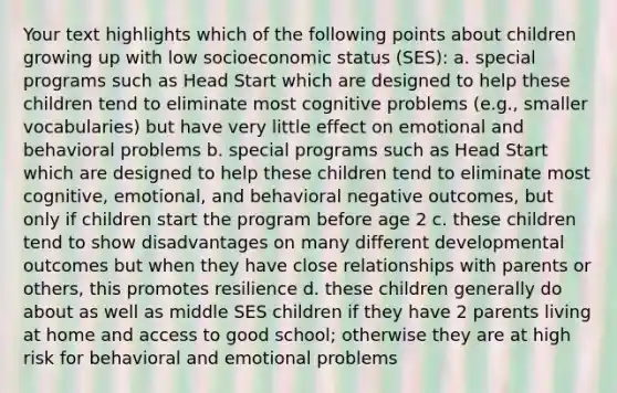 Your text highlights which of the following points about children growing up with low socioeconomic status (SES): a. special programs such as Head Start which are designed to help these children tend to eliminate most cognitive problems (e.g., smaller vocabularies) but have very little effect on emotional and behavioral problems b. special programs such as Head Start which are designed to help these children tend to eliminate most cognitive, emotional, and behavioral negative outcomes, but only if children start the program before age 2 c. these children tend to show disadvantages on many different developmental outcomes but when they have close relationships with parents or others, this promotes resilience d. these children generally do about as well as middle SES children if they have 2 parents living at home and access to good school; otherwise they are at high risk for behavioral and emotional problems