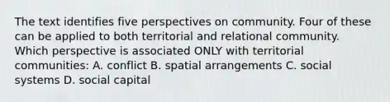 The text identifies five perspectives on community. Four of these can be applied to both territorial and relational community. Which perspective is associated ONLY with territorial communities: A. conflict B. spatial arrangements C. social systems D. social capital