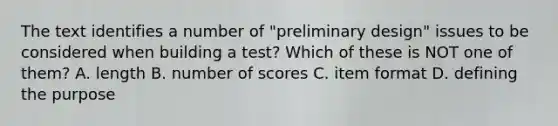 The text identifies a number of "preliminary design" issues to be considered when building a test? Which of these is NOT one of them? A. length B. number of scores C. item format D. defining the purpose