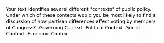 Your text identifies several different "contexts" of public policy. Under which of these contexts would you be most likely to find a discussion of how partisan differences affect voting by members of Congress? -Governing Context -Political Context -Social Context -Economic Context