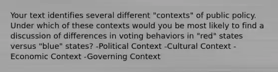 Your text identifies several different "contexts" of public policy. Under which of these contexts would you be most likely to find a discussion of differences in voting behaviors in "red" states versus "blue" states? -Political Context -Cultural Context -Economic Context -Governing Context