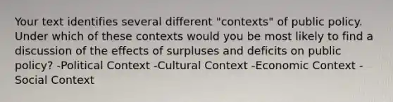 Your text identifies several different "contexts" of public policy. Under which of these contexts would you be most likely to find a discussion of the effects of surpluses and deficits on public policy? -Political Context -Cultural Context -Economic Context -Social Context