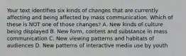 Your text identifies six kinds of changes that are currently affecting and being affected by mass communication. Which of these is NOT one of those changes? A. New kinds of culture being displayed B. New form, content and substance in mass communication C. New viewing patterns and habitats of audiences D. New patterns of interactive media use by youth