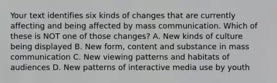 Your text identifies six kinds of changes that are currently affecting and being affected by mass communication. Which of these is NOT one of those changes? A. New kinds of culture being displayed B. New form, content and substance in mass communication C. New viewing patterns and habitats of audiences D. New patterns of interactive media use by youth