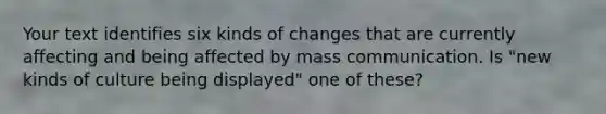 Your text identifies six kinds of changes that are currently affecting and being affected by mass communication. Is "new kinds of culture being displayed" one of these?