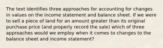 The text identifies three approaches for accounting for changes in values on the <a href='https://www.questionai.com/knowledge/kCPMsnOwdm-income-statement' class='anchor-knowledge'>income statement</a> and <a href='https://www.questionai.com/knowledge/k1u07UMB1r-balance-sheet' class='anchor-knowledge'>balance sheet</a>. If we were to sell a piece of land for an amount <a href='https://www.questionai.com/knowledge/ktgHnBD4o3-greater-than' class='anchor-knowledge'>greater than</a> its original purchase price (and properly record the sale) which of three approaches would we employ when it comes to changes to the balance sheet and income statement?