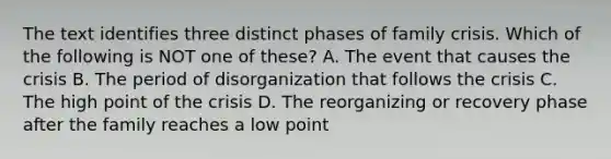 The text identifies three distinct phases of family crisis. Which of the following is NOT one of these? A. The event that causes the crisis B. The period of disorganization that follows the crisis C. The high point of the crisis D. The reorganizing or recovery phase after the family reaches a low point