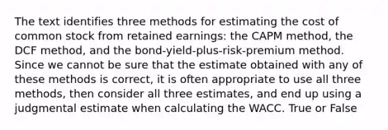 The text identifies three methods for estimating the cost of common stock from retained earnings: the CAPM method, the DCF method, and the bond-yield-plus-risk-premium method. Since we cannot be sure that the estimate obtained with any of these methods is correct, it is often appropriate to use all three methods, then consider all three estimates, and end up using a judgmental estimate when calculating the WACC. True or False