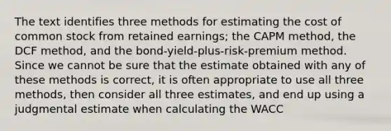 The text identifies three methods for estimating the cost of common stock from retained earnings; the CAPM method, the DCF method, and the bond-yield-plus-risk-premium method. Since we cannot be sure that the estimate obtained with any of these methods is correct, it is often appropriate to use all three methods, then consider all three estimates, and end up using a judgmental estimate when calculating the WACC