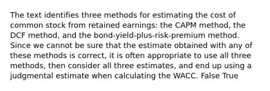 The text identifies three methods for estimating the cost of common stock from retained earnings: the CAPM method, the DCF method, and the bond-yield-plus-risk-premium method. Since we cannot be sure that the estimate obtained with any of these methods is correct, it is often appropriate to use all three methods, then consider all three estimates, and end up using a judgmental estimate when calculating the WACC. False True