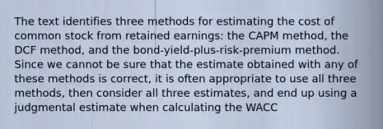 The text identifies three methods for estimating the cost of common stock from retained earnings: the CAPM method, the DCF method, and the bond-yield-plus-risk-premium method. Since we cannot be sure that the estimate obtained with any of these methods is correct, it is often appropriate to use all three methods, then consider all three estimates, and end up using a judgmental estimate when calculating the WACC