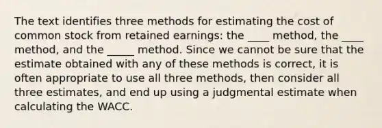 The text identifies three methods for estimating the cost of common stock from retained earnings: the ____ method, the ____ method, and the _____ method. Since we cannot be sure that the estimate obtained with any of these methods is correct, it is often appropriate to use all three methods, then consider all three estimates, and end up using a judgmental estimate when calculating the WACC.