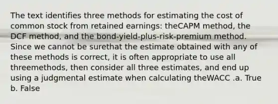 The text identifies three methods for estimating the cost of common stock from retained earnings: theCAPM method, the DCF method, and the bond-yield-plus-risk-premium method. Since we cannot be surethat the estimate obtained with any of these methods is correct, it is often appropriate to use all threemethods, then consider all three estimates, and end up using a judgmental estimate when calculating theWACC .a. True b. False