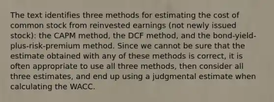 The text identifies three methods for estimating the cost of common stock from reinvested earnings (not newly issued stock): the CAPM method, the DCF method, and the bond-yield-plus-risk-premium method. Since we cannot be sure that the estimate obtained with any of these methods is correct, it is often appropriate to use all three methods, then consider all three estimates, and end up using a judgmental estimate when calculating the WACC.