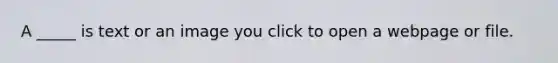 A _____ is text or an image you click to open a webpage or file.