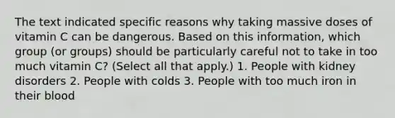 The text indicated specific reasons why taking massive doses of vitamin C can be dangerous. Based on this information, which group (or groups) should be particularly careful not to take in too much vitamin C? (Select all that apply.) 1. People with kidney disorders 2. People with colds 3. People with too much iron in their blood