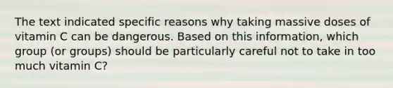 The text indicated specific reasons why taking massive doses of vitamin C can be dangerous. Based on this information, which group (or groups) should be particularly careful not to take in too much vitamin C?