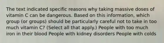 The text indicated specific reasons why taking massive doses of vitamin C can be dangerous. Based on this information, which group (or groups) should be particularly careful not to take in too much vitamin C? (Select all that apply.) People with too much iron in their blood People with kidney disorders People with colds