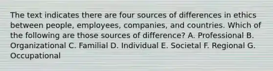 The text indicates there are four sources of differences in ethics between people, employees, companies, and countries. Which of the following are those sources of difference? A. Professional B. Organizational C. Familial D. Individual E. Societal F. Regional G. Occupational