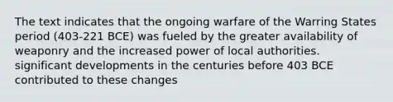 The text indicates that the ongoing warfare of the Warring States period (403-221 BCE) was fueled by the greater availability of weaponry and the increased power of local authorities. significant developments in the centuries before 403 BCE contributed to these changes